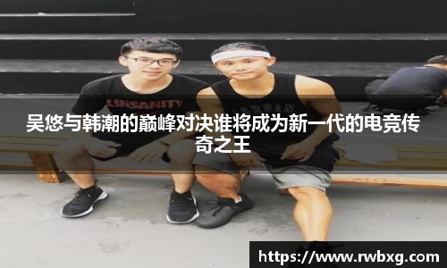 吴悠与韩潮的巅峰对决谁将成为新一代的电竞传奇之王