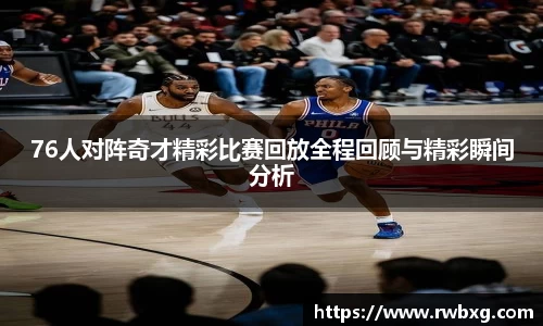 76人对阵奇才精彩比赛回放全程回顾与精彩瞬间分析